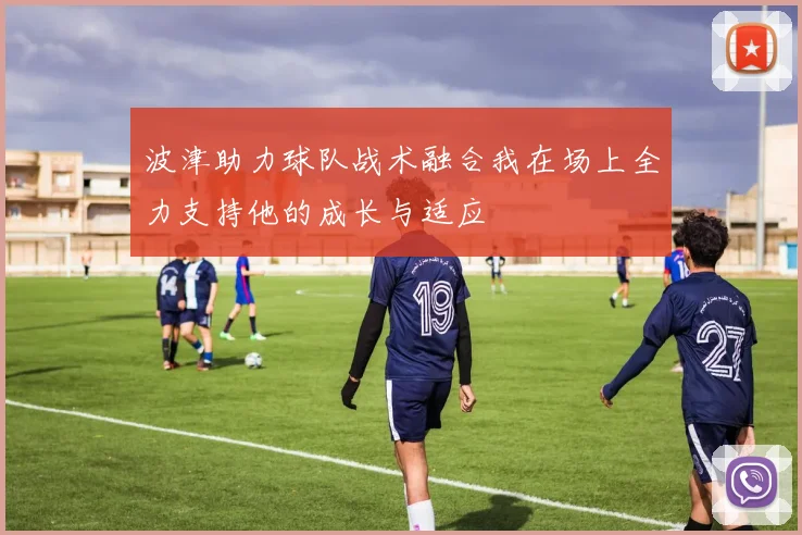 波津助力球队战术融合我在场上全力支持他的成长与适应