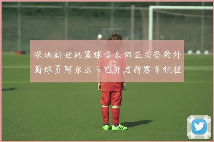 深圳新世纪篮球俱乐部正式签约外籍球员阿尔法卡巴开启新赛季征程