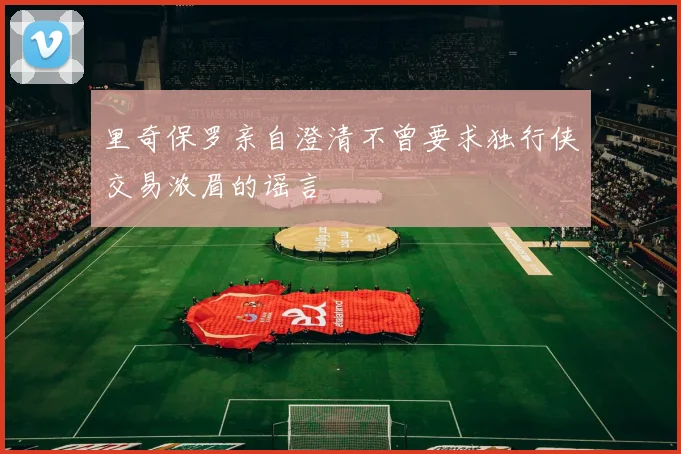 里奇保罗亲自澄清不曾要求独行侠交易浓眉的谣言