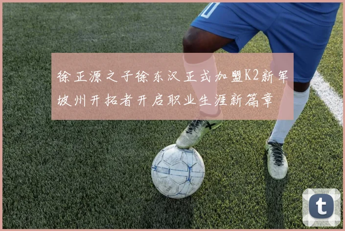 徐正源之子徐东汉正式加盟K2新军坡州开拓者开启职业生涯新篇章