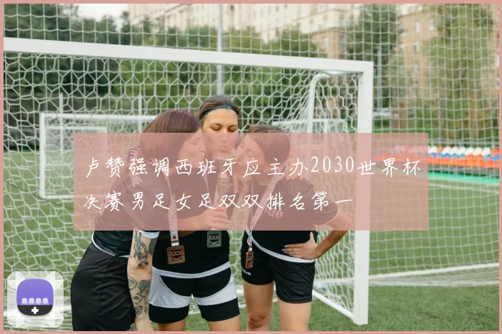 卢赞强调西班牙应主办2030世界杯决赛男足女足双双排名第一