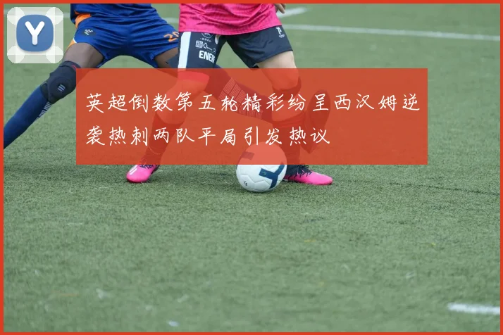 英超倒数第五轮精彩纷呈西汉姆逆袭热刺两队平局引发热议