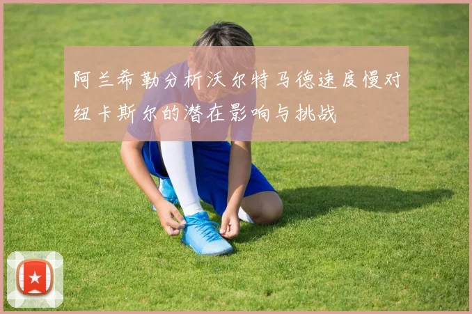 阿兰希勒分析沃尔特马德速度慢对纽卡斯尔的潜在影响与挑战