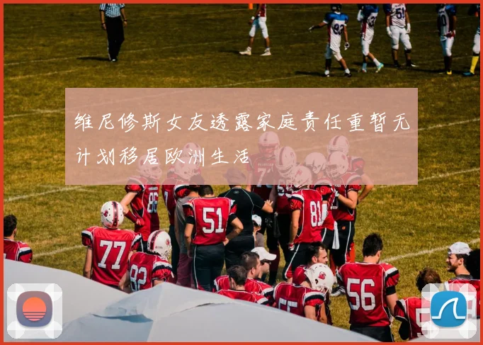 维尼修斯女友透露家庭责任重暂无计划移居欧洲生活