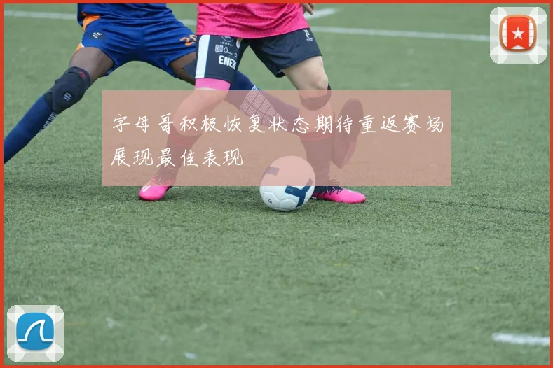 字母哥积极恢复状态期待重返赛场展现最佳表现