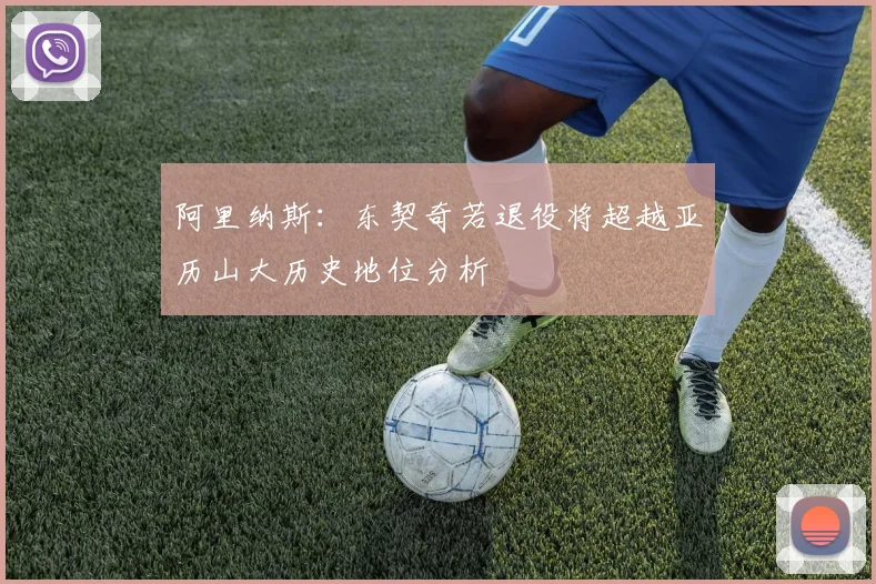 阿里纳斯：东契奇若退役将超越亚历山大历史地位分析