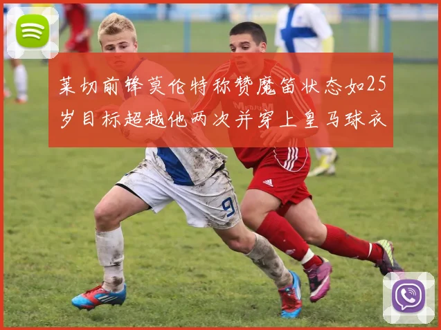 莱切前锋莫伦特称赞魔笛状态如25岁目标超越他两次并穿上皇马球衣