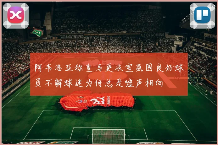 阿韦洛亚称皇马更衣室氛围良好球员不解球迷为何总是嘘声相向