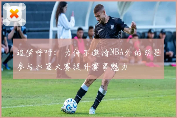 追梦呼吁：为何不邀请NBA外的明星参与扣篮大赛提升赛事魅力