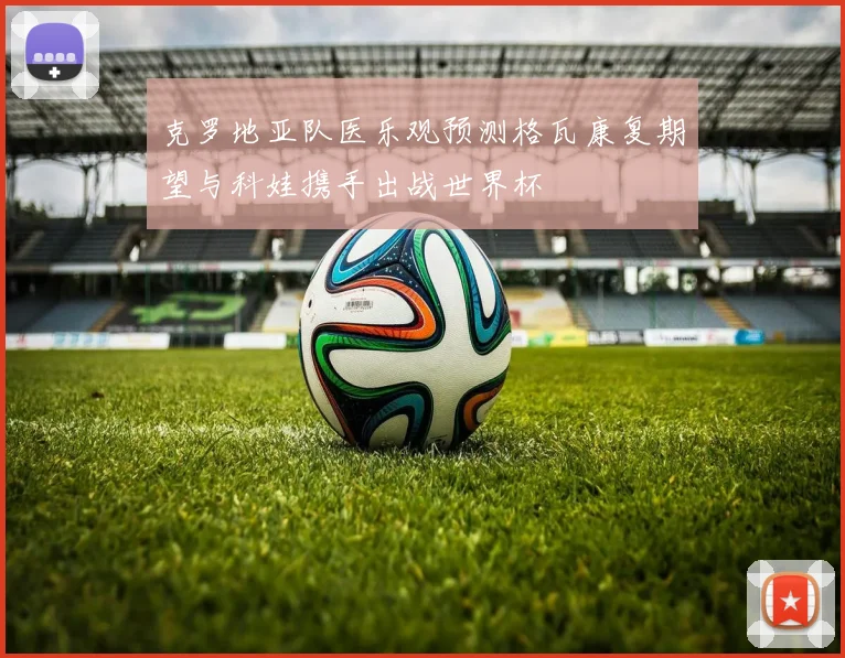 克罗地亚队医乐观预测格瓦康复期望与科娃携手出战世界杯