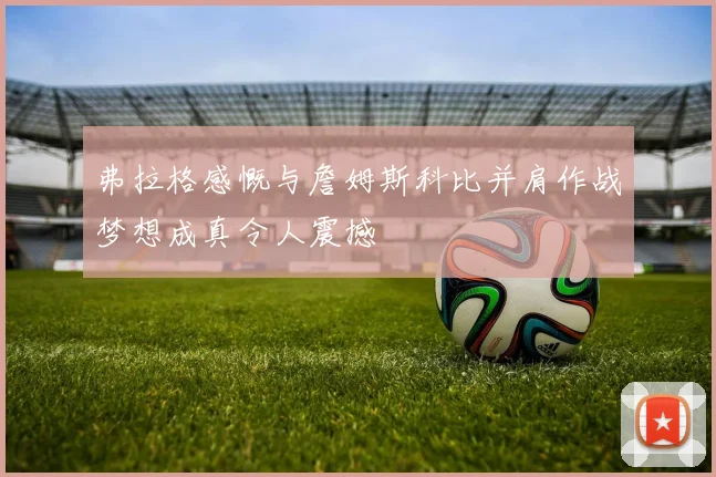 弗拉格感慨与詹姆斯科比并肩作战梦想成真令人震撼