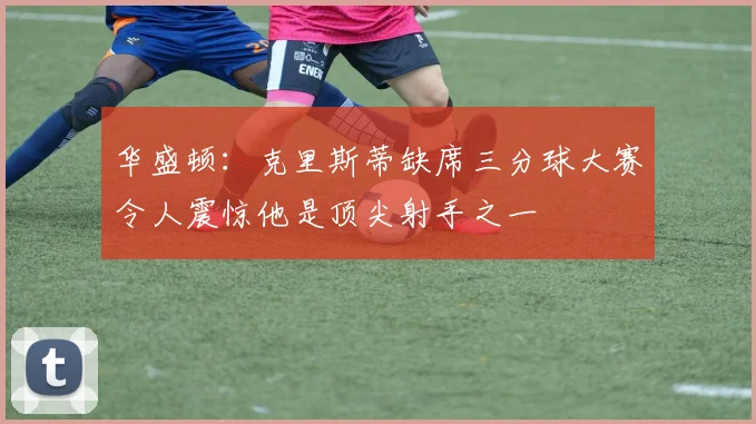 华盛顿：克里斯蒂缺席三分球大赛令人震惊他是顶尖射手之一