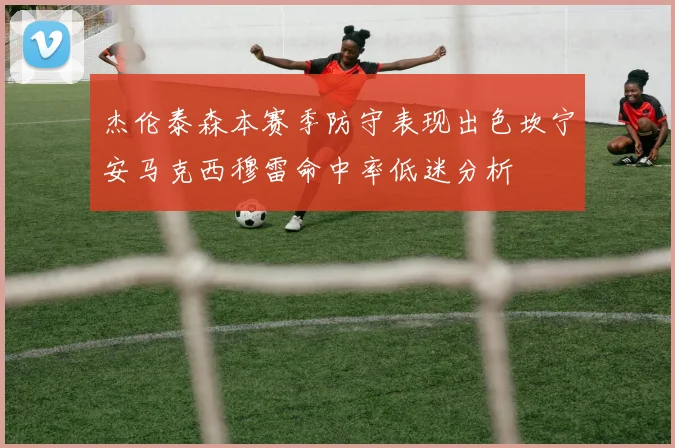 杰伦泰森本赛季防守表现出色坎宁安马克西穆雷命中率低迷分析