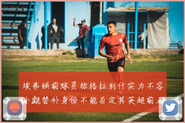 埃弗顿前球员称格拉利什实力不容小觑替补身份不能否定其英超前五地位