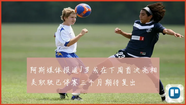 阿斯媒体报道J罗或在下周首次亮相美职联已停赛三个月期待复出