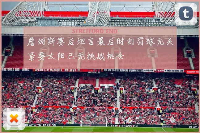 詹姆斯赛后坦言最后时刻罚球无关紧要太阳已无挑战机会