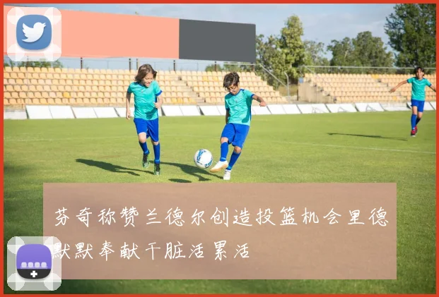 芬奇称赞兰德尔创造投篮机会里德默默奉献干脏活累活