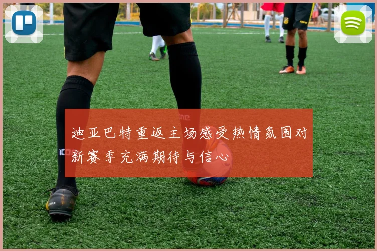迪亚巴特重返主场感受热情氛围对新赛季充满期待与信心