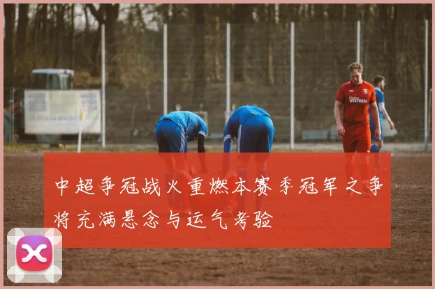 中超争冠战火重燃本赛季冠军之争将充满悬念与运气考验