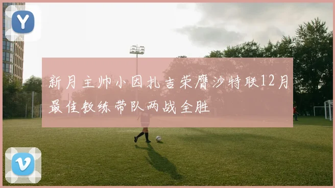 新月主帅小因扎吉荣膺沙特联12月最佳教练带队两战全胜
