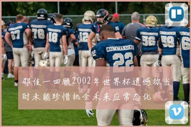 邵佳一回顾2002年世界杯遗憾称当时未能珍惜机会未来应常态化
