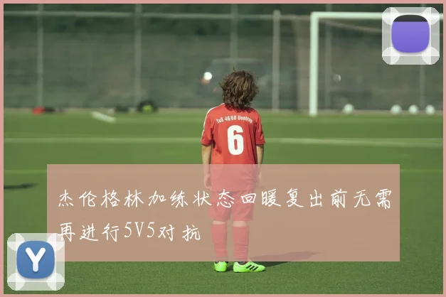 杰伦格林加练状态回暖复出前无需再进行5V5对抗