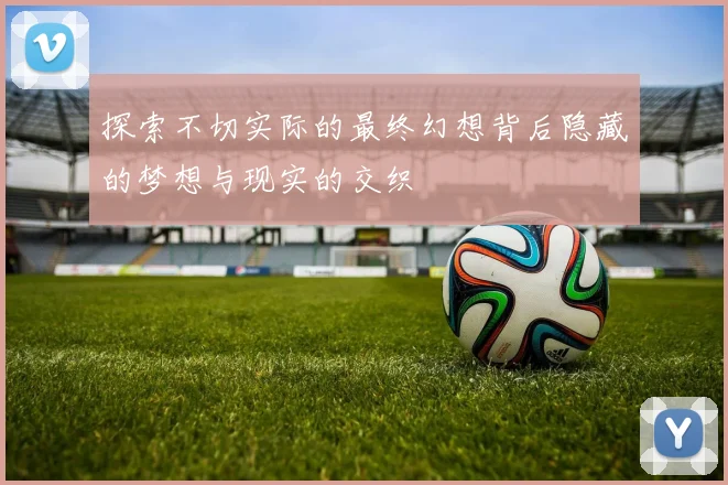 探索不切实际的最终幻想背后隐藏的梦想与现实的交织