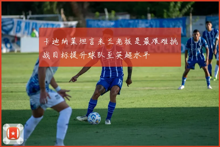卡迪纳莱坦言米兰老板是最艰难挑战目标提升球队至英超水平
