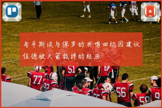 考辛斯谈与保罗的共鸣回忆因建议伍德被火箭裁掉的经历