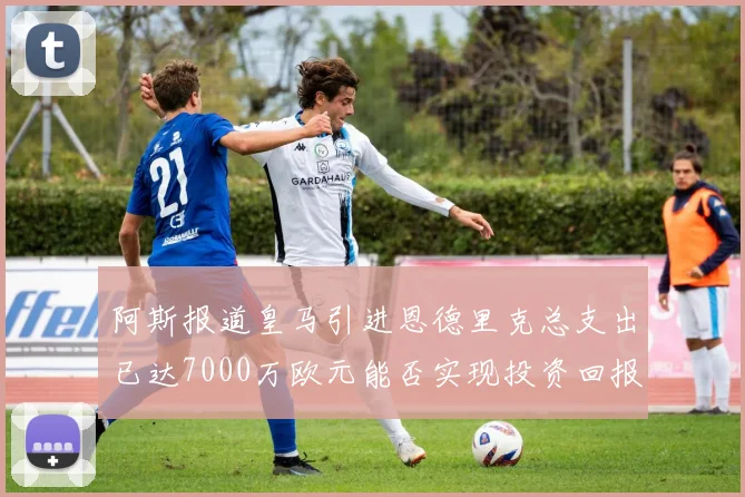 阿斯报道皇马引进恩德里克总支出已达7000万欧元能否实现投资回报