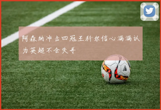 阿森纳冲击四冠王科尔信心满满认为英超不会失手