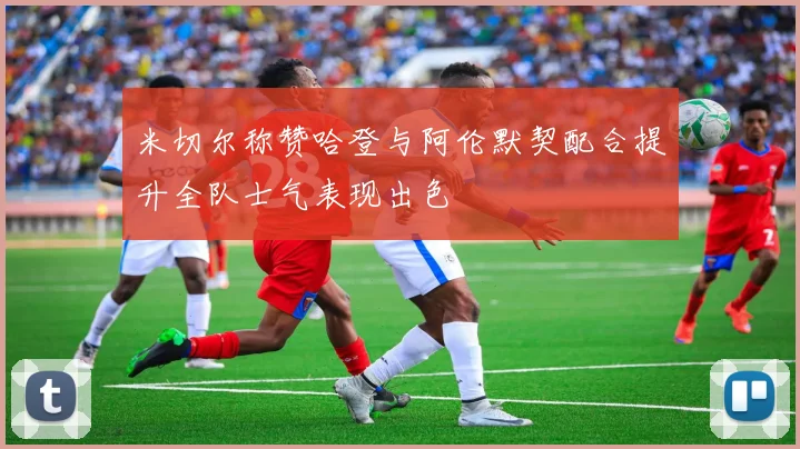 米切尔称赞哈登与阿伦默契配合提升全队士气表现出色