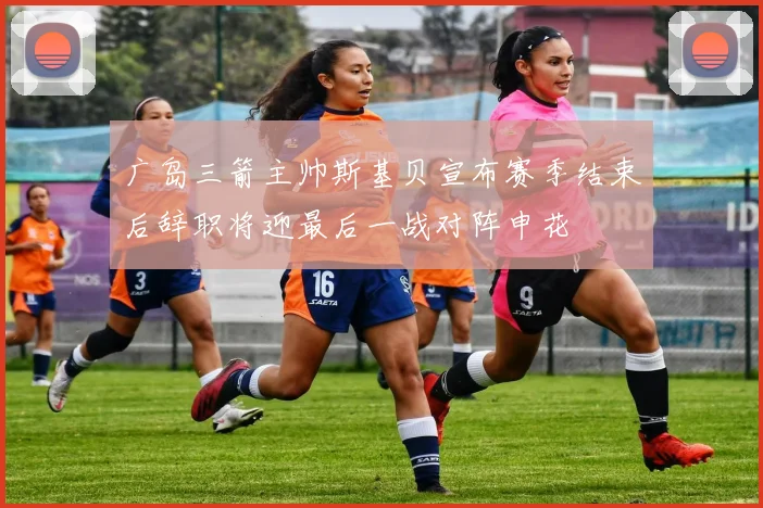 广岛三箭主帅斯基贝宣布赛季结束后辞职将迎最后一战对阵申花