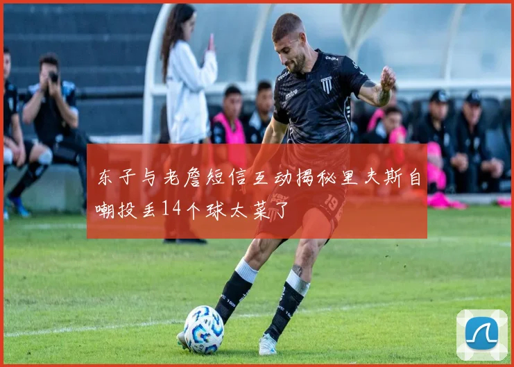 东子与老詹短信互动揭秘里夫斯自嘲投丢14个球太菜了