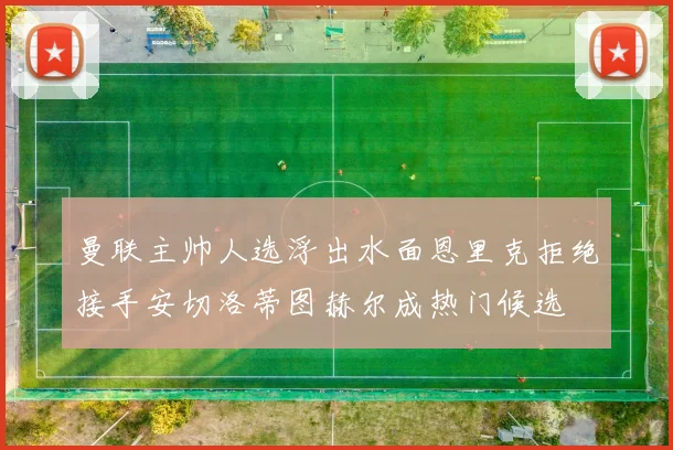 曼联主帅人选浮出水面恩里克拒绝接手安切洛蒂图赫尔成热门候选