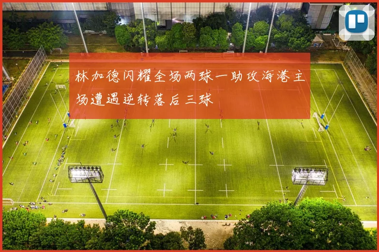 林加德闪耀全场两球一助攻海港主场遭遇逆转落后三球