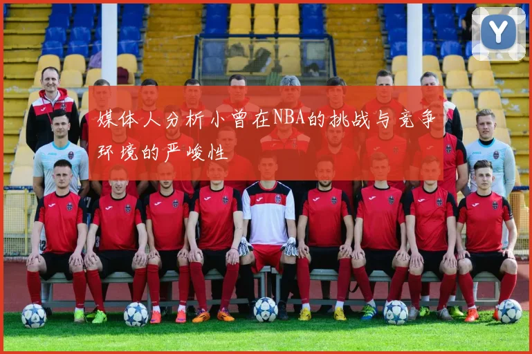 媒体人分析小曾在NBA的挑战与竞争环境的严峻性
