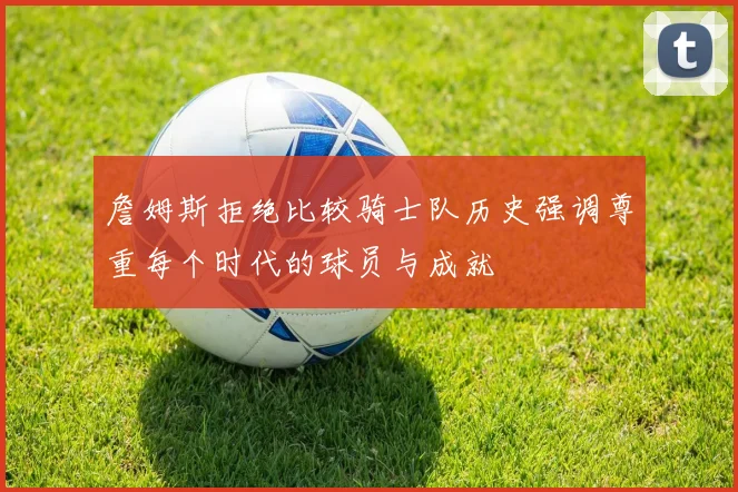 詹姆斯拒绝比较骑士队历史强调尊重每个时代的球员与成就