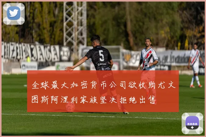 全球最大加密货币公司欲收购尤文图斯阿涅利家族坚决拒绝出售