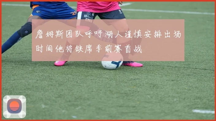 詹姆斯团队呼吁湖人谨慎安排出场时间他将缺席季前赛首战