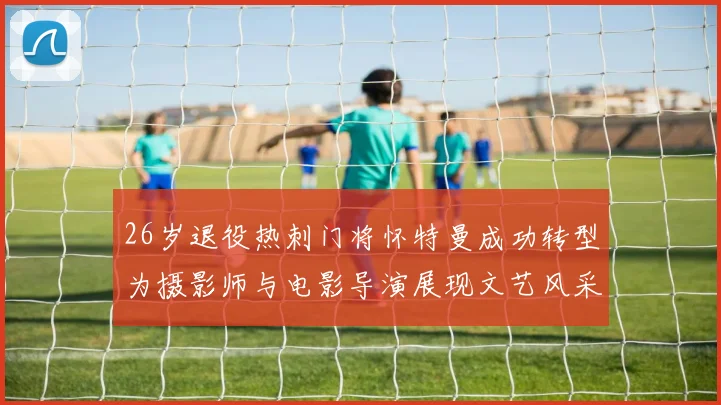 26岁退役热刺门将怀特曼成功转型为摄影师与电影导演展现文艺风采