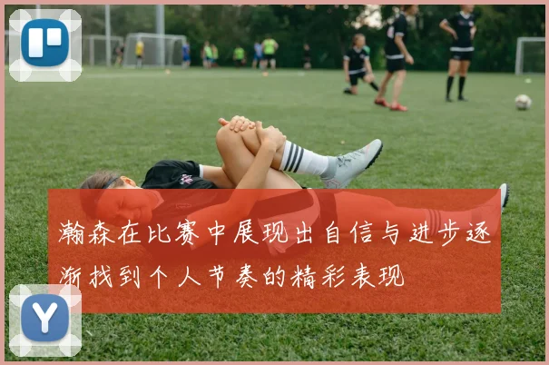 瀚森在比赛中展现出自信与进步逐渐找到个人节奏的精彩表现