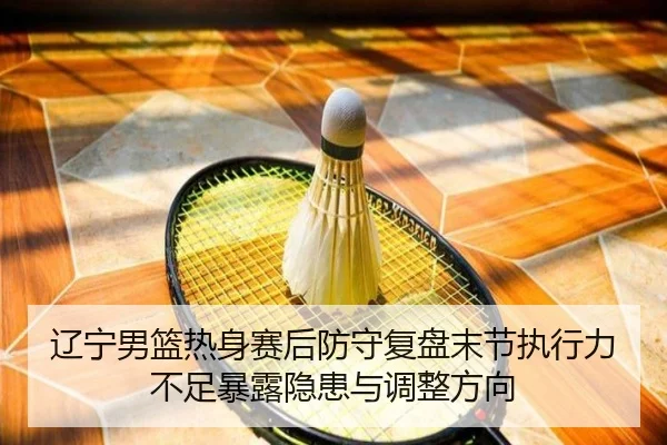 辽宁男篮热身赛后防守复盘末节执行力不足暴露隐患与调整方向（leyu）